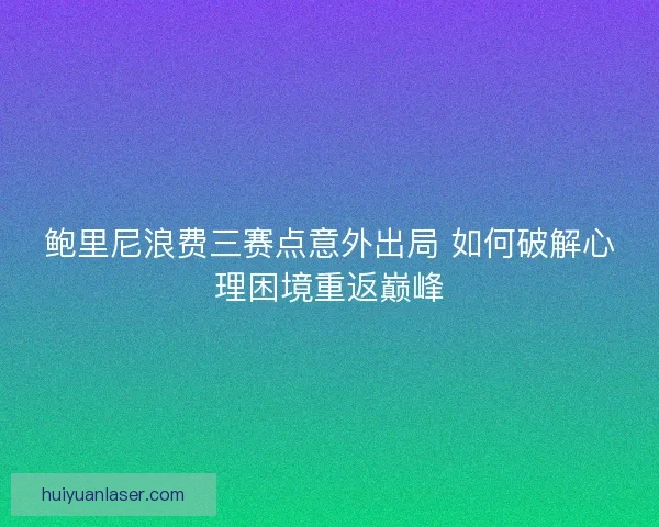 鲍里尼浪费三赛点意外出局 如何破解心理困境重返巅峰