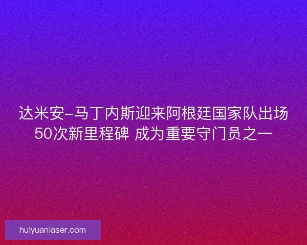 达米安-马丁内斯迎来阿根廷国家队出场50次新里程碑 成为重要守门员之一