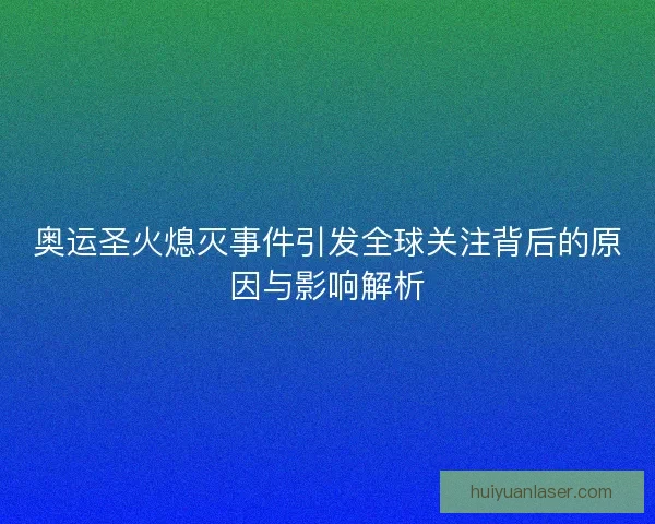 奥运圣火熄灭事件引发全球关注背后的原因与影响解析
