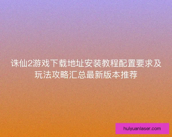 诛仙2游戏下载地址安装教程配置要求及玩法攻略汇总最新版本推荐