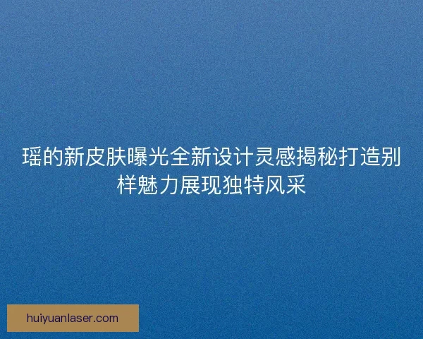 瑶的新皮肤曝光全新设计灵感揭秘打造别样魅力展现独特风采