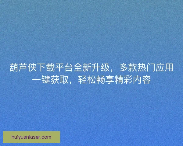 葫芦侠下载平台全新升级，多款热门应用一键获取，轻松畅享精彩内容