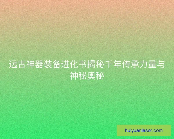 远古神器装备进化书揭秘千年传承力量与神秘奥秘