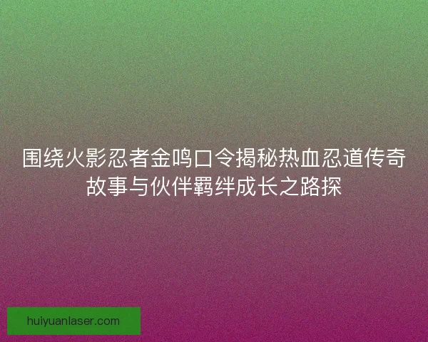围绕火影忍者金鸣口令揭秘热血忍道传奇故事与伙伴羁绊成长之路探
