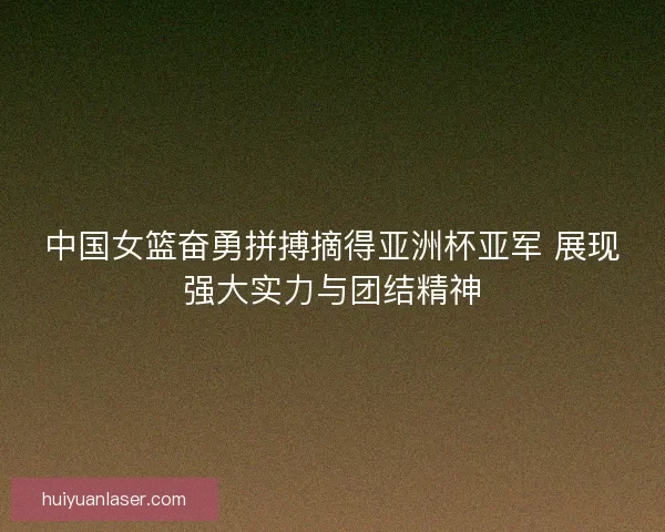中国女篮奋勇拼搏摘得亚洲杯亚军 展现强大实力与团结精神