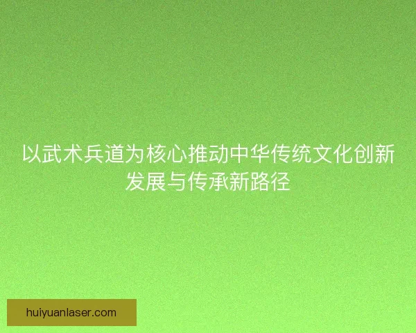 以武术兵道为核心推动中华传统文化创新发展与传承新路径