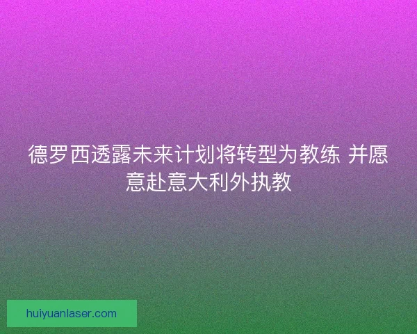 德罗西透露未来计划将转型为教练 并愿意赴意大利外执教
