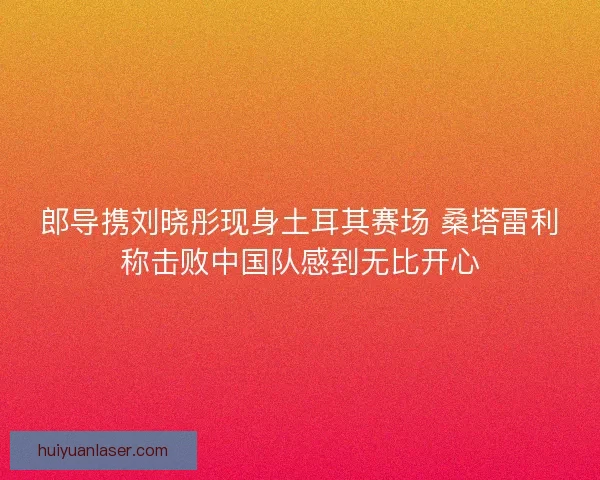 郎导携刘晓彤现身土耳其赛场 桑塔雷利称击败中国队感到无比开心
