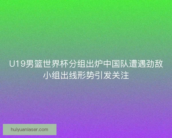U19男篮世界杯分组出炉中国队遭遇劲敌小组出线形势引发关注