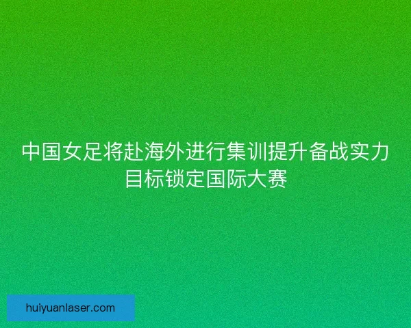 中国女足将赴海外进行集训提升备战实力目标锁定国际大赛