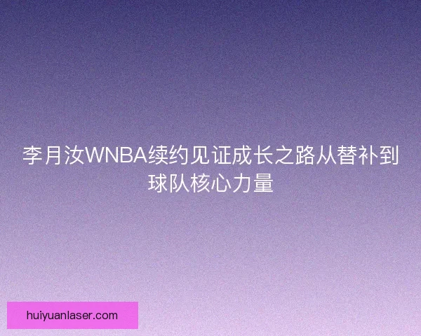 李月汝WNBA续约见证成长之路从替补到球队核心力量