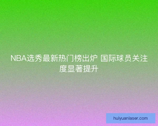 NBA选秀最新热门榜出炉 国际球员关注度显著提升