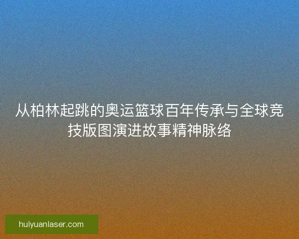 从柏林起跳的奥运篮球百年传承与全球竞技版图演进故事精神脉络