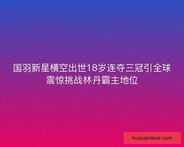 国羽新星横空出世18岁连夺三冠引全球震惊挑战林丹霸主地位