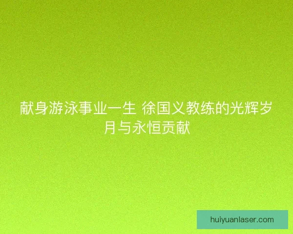 献身游泳事业一生 徐国义教练的光辉岁月与永恒贡献