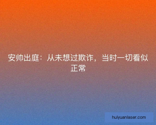 安帅出庭:从未想过欺诈,当时一切看似正常 安帅出庭:从未想过欺诈,当时一切看似正常
