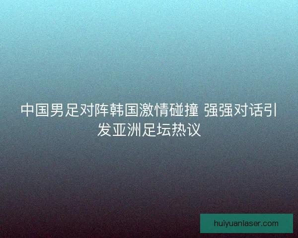 中国男足对阵韩国激情碰撞 强强对话引发亚洲足坛热议