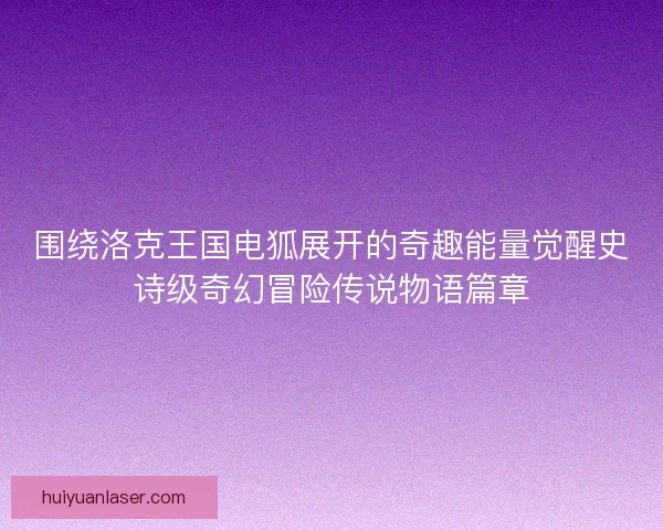 围绕洛克王国电狐展开的奇趣能量觉醒史诗级奇幻冒险传说物语篇章