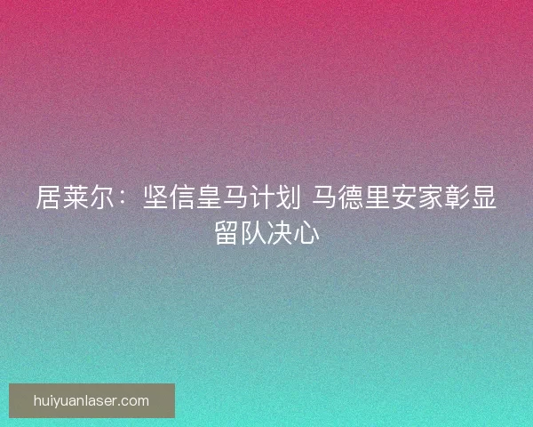 居莱尔：坚信皇马计划 马德里安家彰显留队决心
