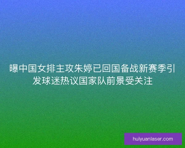 曝中国女排主攻朱婷已回国备战新赛季引发球迷热议国家队前景受关注