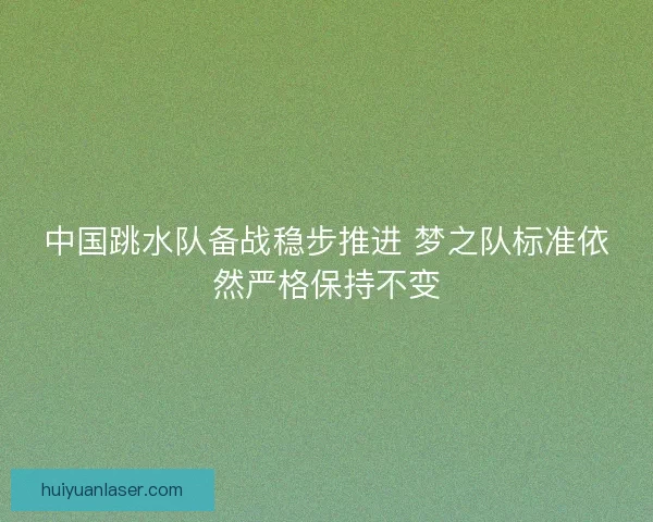 中国跳水队备战稳步推进 梦之队标准依然严格保持不变
