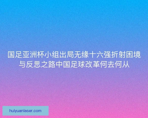 国足亚洲杯小组出局无缘十六强折射困境与反思之路中国足球改革何去何从