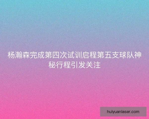 杨瀚森完成第四次试训启程第五支球队神秘行程引发关注 杨瀚森完成第四次试训启程第五支球队神秘行程引发关注