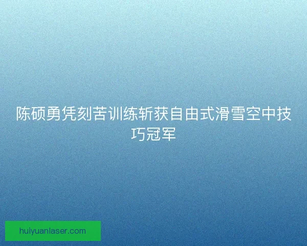 陈硕勇凭刻苦训练斩获自由式滑雪空中技巧冠军