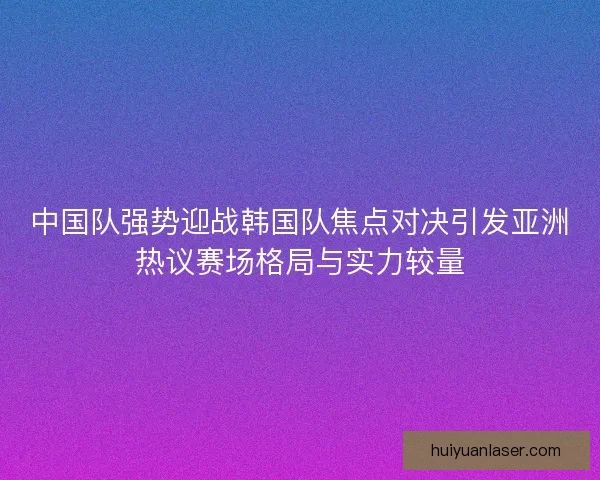 中国队强势迎战韩国队焦点对决引发亚洲热议赛场格局与实力较量