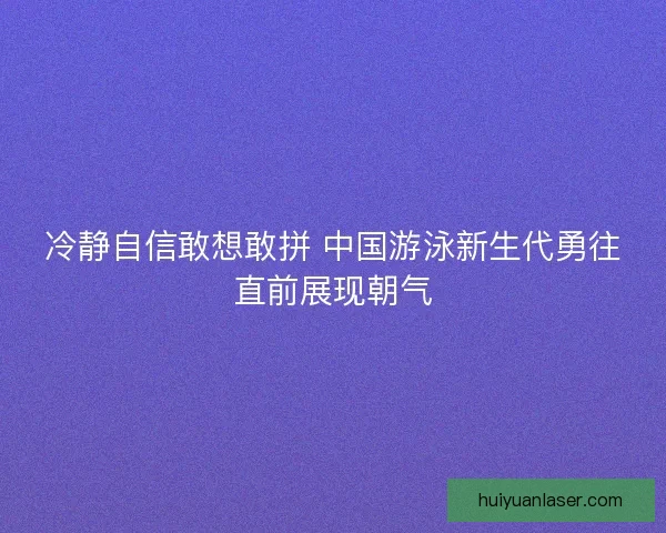 冷静自信敢想敢拼 中国游泳新生代勇往直前展现朝气