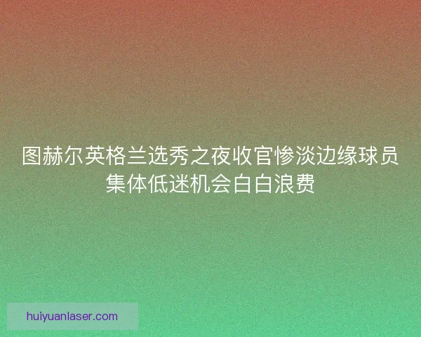图赫尔英格兰选秀之夜收官惨淡边缘球员集体低迷机会白白浪费