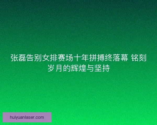 张磊告别女排赛场十年拼搏终落幕 铭刻岁月的辉煌与坚持
