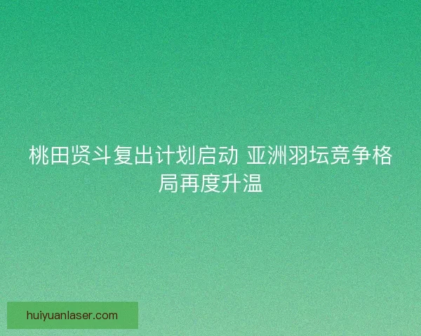桃田贤斗复出计划启动 亚洲羽坛竞争格局再度升温