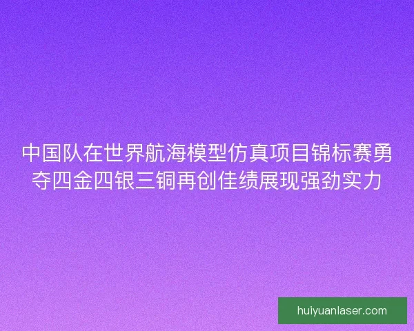 中国队在世界航海模型仿真项目锦标赛勇夺四金四银三铜再创佳绩展现强劲实力