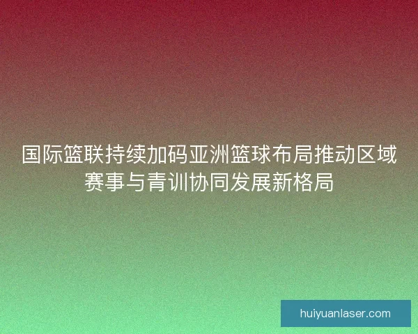 国际篮联持续加码亚洲篮球布局推动区域赛事与青训协同发展新格局