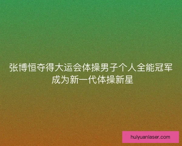 张博恒夺得大运会体操男子个人全能冠军 成为新一代体操新星