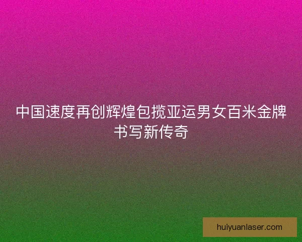 中国速度再创辉煌包揽亚运男女百米金牌书写新传奇 中国速度再创辉煌包揽亚运男女百米金牌书写新传奇