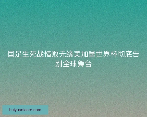 国足生死战惜败无缘美加墨世界杯彻底告别全球舞台 国足生死战惜败无缘美加墨世界杯彻底告别全球舞台