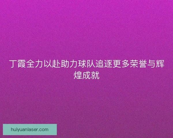 丁霞全力以赴助力球队追逐更多荣誉与辉煌成就