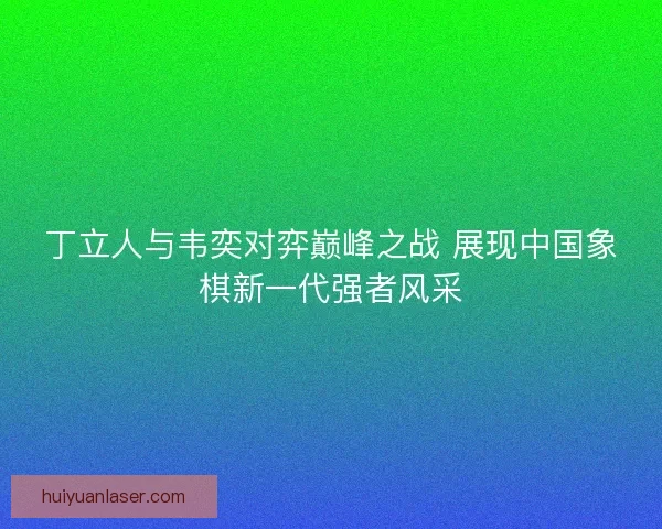 丁立人与韦奕对弈巅峰之战 展现中国象棋新一代强者风采