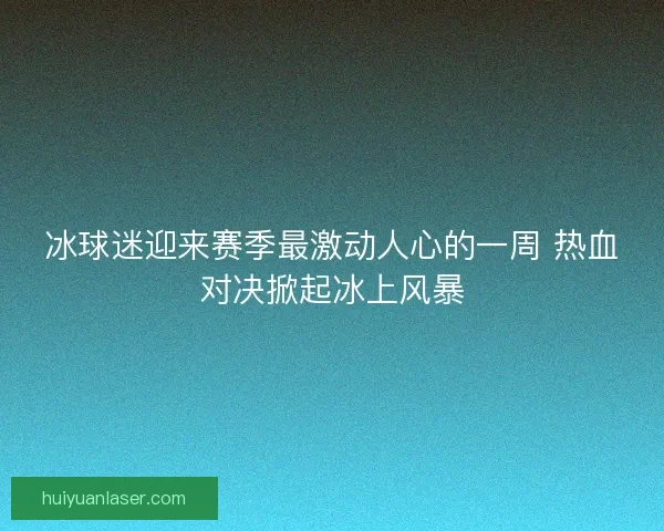 冰球迷迎来赛季最激动人心的一周 热血对决掀起冰上风暴