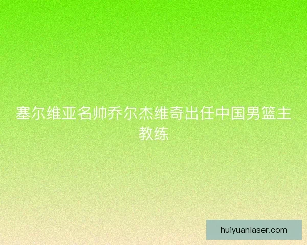 塞尔维亚名帅乔尔杰维奇出任中国男篮主教练
